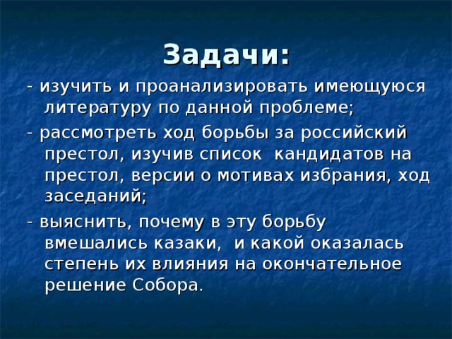Задачи: - изучить и проанализировать имеющуюся литературу по данной проблеме; - рассмотреть ход борьбы за российский престол, изучив список кандидатов на престол, версии о мотивах избрания, ход заседаний; - выяснить, почему в эту борьбу вмешались казаки, и какой оказалась степень их влияния на окончательное решение Собора. 