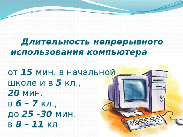  Длительность непрерывного использования компьютера   от 15 мин. в начальной  школе и в 5 кл.,  20 мин.  в 6 – 7 кл.,  до 25 -30 мин.  в 8 – 11 кл. 
