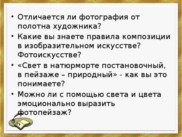 Отличается ли фотография от полотна художника? Какие вы знаете правила композиции в изобразительном искусстве? Фотоискусстве? «Свет в натюрморте постановочный, в пейзаже – природный» - как вы это понимаете? Можно ли с помощью света и цвета эмоционально выразить фотопейзаж? 