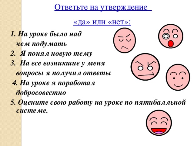 Ответьте на утверждение «да» или «нет»:  1. На уроке было над  чем подумать 2. Я понял новую тему 3. На все возникшие у меня  вопросы я получил ответы  4. На уроке я поработал  добросовестно 5. Оцените свою работу на уроке по пятибалльной системе. 