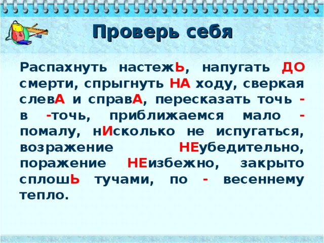 Проверь себя Распахнуть настеж Ь , напугать ДО смерти, спрыгнуть НА ходу, сверкая слев А и справ А , пересказать точь - в - точь, приближаемся мало - помалу, н И сколько не испугаться, возражение НЕ убедительно, поражение НЕ избежно, закрыто сплош Ь тучами, по - весеннему тепло.