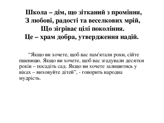    Школа – дім, що зітканий з проміння,  З любові, радості та веселкових мрій,  Що зігріває цілі покоління.  Це – храм добра, утвердження надій.        “ Якщо ви хочете, щоб вас пам'ятали роки, сійте пшеницю. Якщо ви хочете, щоб вас згадували десятки років – посадіть сад. Якщо ви хочете залишитись у віках – виховуйте дітей”, - говорить народна мудрість. 
