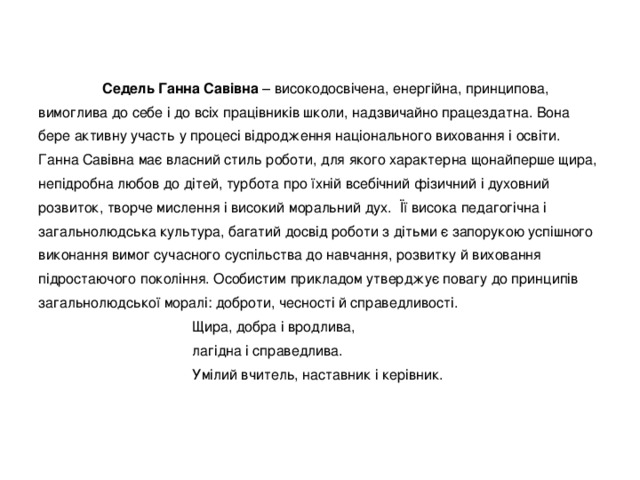  Седель Ганна Савівна – високодосвічена, енергійна, принципова, вимоглива до себе і до всіх працівників школи, надзвичайно працездатна. Вона бере активну участь у процесі відродження національного виховання і освіти. Ганна Савівна має власний стиль роботи, для якого характерна щонайперше щира, непідробна любов до дітей, турбота про їхній всебічний фізичний і духовний розвиток, творче мислення і високий моральний дух. Її висока педагогічна і загальнолюдська культура, багатий досвід роботи з дітьми є запорукою успішного виконання вимог сучасного суспільства до навчання, розвитку й виховання підростаючого покоління. Особистим прикладом утверджує повагу до принципів загальнолюдської моралі: доброти, чесності й справедливості.  Щира, добра і вродлива,  лагідна і справедлива.  Умілий вчитель, наставник і керівник. 