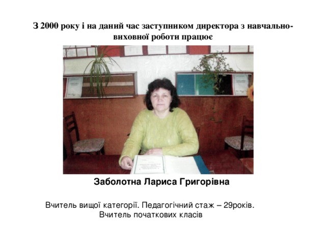 З 2000 року і на даний час заступником директора з навчально-виховної роботи працює  Заболотна Лариса Григорівна Вчитель вищої категорії. Педагогічний стаж – 29років. Вчитель початкових класів 