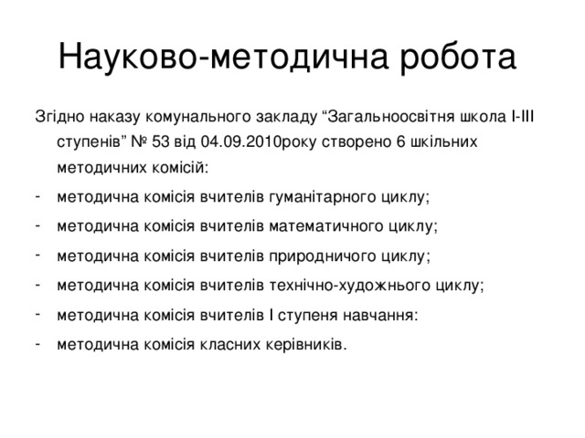 Науково-методична робота Згідно наказу комунального закладу “Загальноосвітня школа І-ІІІ ступенів” № 53 від 04.09.2010року створено 6 шкільних методичних комісій: методична комісія вчителів гуманітарного циклу; методична комісія вчителів математичного циклу; методична комісія вчителів природничого циклу; методична комісія вчителів технічно-художнього циклу; методична комісія вчителів І ступеня навчання: методична комісія класних керівників.  