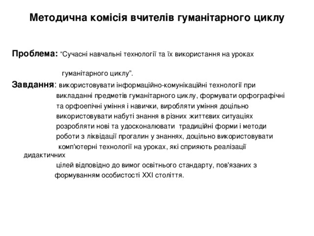 Методична комісія вчителів гуманітарного циклу   Проблема:  “Сучасні навчальні технології та їх використання на уроках  гуманітарного циклу”. Завдання : використовувати  інформаційно-комунікаційні технології при  викладанні предметів гуманітарного циклу, формувати орфографічні  та орфоепічні уміння і навички, виробляти уміння доцільно  використовувати набуті знання в різних життєвих ситуаціях  розробляти нові та удосконалювати традиційні форми і методи  роботи з ліквідації прогалин у знаннях, доцільно використовувати  комп'ютерні технології на уроках, які сприяють реалізації дидактичних  цілей відповідно до вимог освітнього стандарту, пов'язаних з  формуванням особистості ХХІ століття. 