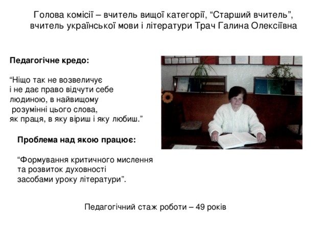 Голова комісії – вчитель вищої категорії, “Старший вчитель”, вчитель української мови і літератури Трач Галина Олексіївна    Педагогічне кредо:  “ Ніщо так не возвеличує і не дає право відчути себе людиною, в найвищому  розумінні цього слова, як праця, в яку віриш і яку любиш.” Проблема над якою працює: “ Формування критичного мислення та розвиток духовності засобами уроку літератури”. Педагогічний стаж роботи – 49 років 