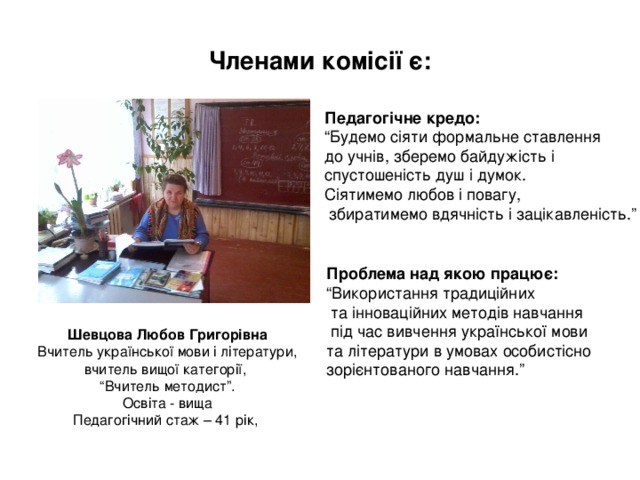 Членами комісії є: Педагогічне кредо: “ Будемо сіяти формальне ставлення до учнів, зберемо байдужість і спустошеність душ і думок. Сіятимемо любов і повагу,  збиратимемо вдячність і зацікавленість.” Проблема над якою працює: “ Використання традиційних  та інноваційних методів навчання  під час вивчення української мови та літератури в умовах особистісно зорієнтованого навчання.” Шевцова Любов Григорівна Вчитель української мови і літератури, вчитель вищої категорії, “ Вчитель методист”. Освіта - вища Педагогічний стаж – 41 рік, 