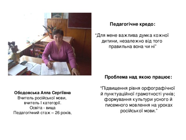 Педагогічне кредо:  “ Для мене важлива думка кожної дитини, незалежно від того правильна вона чи ні” Проблема над якою працює:  “ Підвищення рівня орфографічної й пунктуаційної грамотності учнів; формування культури усного й  писемного мовлення на уроках  російської мови.” Ободовська Алла Сергіївна Вчитель російської мови, вчитель І категорії. Освіта - вища Педагогічний стаж – 26 років, 