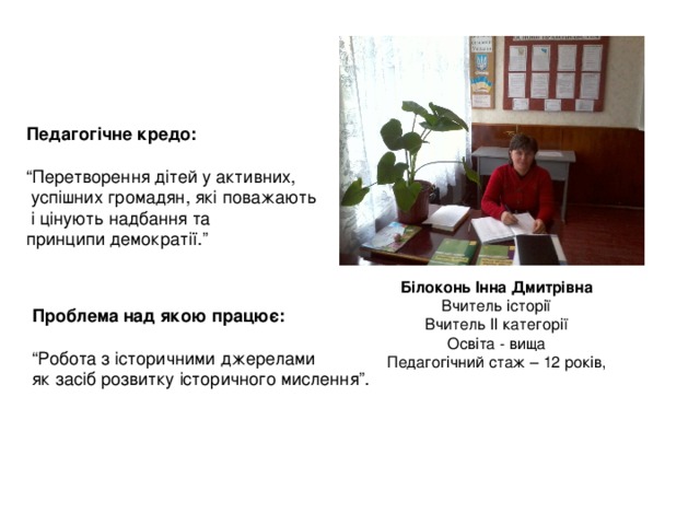 Педагогічне кредо:  “ Перетворення дітей у активних,  успішних громадян, які поважають  і цінують надбання та принципи демократії.” Білоконь Інна Дмитрівна Вчитель історії Вчитель ІІ категорії Освіта - вища Педагогічний стаж – 12 років, Проблема над якою працює:  “ Робота з історичними джерелами як засіб розвитку історичного мислення”. 