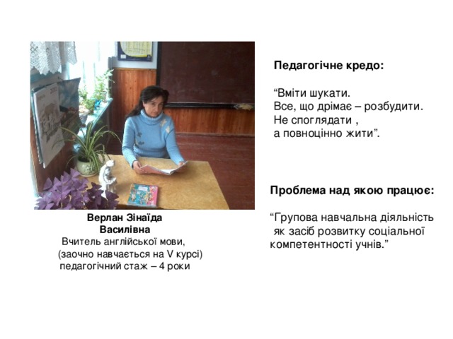 Педагогічне кредо:  “ Вміти шукати. Все, що дрімає – розбудити. Не споглядати , а повноцінно жити”. Проблема над якою працює:  “ Групова навчальна діяльність  як засіб розвитку соціальної компетентності учнів.” Верлан Зінаїда  Василівна Вчитель англійської мови,  (заочно навчається на V курсі) педагогічний стаж – 4 роки 