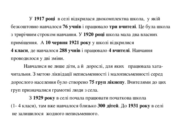  У 1917 році в селі відкрилася двокомплектна школа, у якій безкоштовно навчалося 76 учнів і працювало три вчителі . Це була школа з трирічним строком навчання. У 1920 році школа мала два власних приміщення. А 10 червня 1921 року у школі відкрилися  4 класи , де навчалося 288 учнів і працювало 4 вчителі . Навчання проводилося у дві зміни.  Навчалися не лише діти, а й дорослі, для яких працювала хата-читальня. З метою ліквідації неписьменності і малописьменності серед дорослого населення було створено 75 груп лікнепу . Вчителями до цих груп призначалися грамотні люди з села.   З 1929 року в селі почала працювати початкова школа  (1- 4 класи), там вже навчалося близько 300 дітей . До 1931 року в селі  не залишилося жодного неписьменного. 