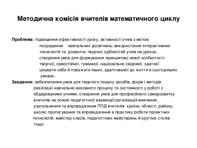 Методична комісія вчителів математичного циклу Проблема:  підвищення ефективності уроку, активності учнів з метою  покращення навчальних досягнень; використання інтерактивних  технологій та розвиток творчих здібностей учнів на уроках,  створення умов для формування принципово нової особистості:  творчої, самостійної, гуманної, національно свідомої, здатної  цінувати себе й поважати інших, адаптованої до життя в сьогоднішніх  умовах. Завдання: забезпечення умов для творчого пошуку засобів, форм і методів  реалізації навчально-виховного процесу та системності у роботі з  обдарованими учнями; створення умов для професійного саморозвитку  вчителів на основі педагогічної взаємодії;організація вивчення,  узагальнення та впровадження ППД вчителів країни, області, району,  школи; пропагування та впровадження в практику роботи проектних  технологій, майстер класів, педагогічних майстерень й круглих столів  тощо. 