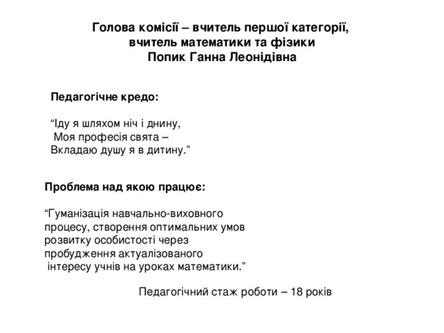 Голова комісії – вчитель першої категорії,  вчитель математики та фізики  Попик Ганна Леонідівна Педагогічне кредо: “ Іду я шляхом ніч і днину,  Моя професія свята – Вкладаю душу я в дитину.” Проблема над якою працює:  “ Гуманізація навчально-виховного процесу, створення оптимальних умов розвитку особистості через пробудження актуалізованого  інтересу учнів на уроках математики.” Педагогічний стаж роботи – 18 років 