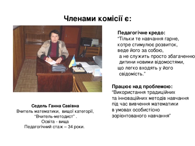 Членами комісії є: Педагогічне кредо: “ Тільки те навчання гарне, котре стимулює розвиток, веде його за собою,  а не служить просто збагаченню  дитини новими відомостями, що легко входять у його  свідомість.” Працює над проблемою: “ Використання традиційних та інноваційних методів навчання під час вивчення математики в умовах особистісно зорієнтованого навчання” Седель Ганна Савівна Вчитель математики, вищої категорії, “ Вчитель-методист” . Освіта - вища Педагогічний стаж – 34 роки. 
