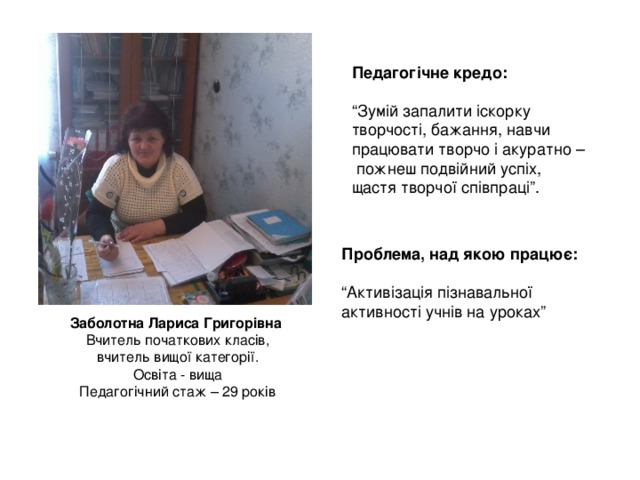 Педагогічне кредо:  “ Зумій запалити іскорку творчості, бажання, навчи працювати творчо і акуратно –  пожнеш подвійний успіх, щастя творчої співпраці”. Проблема, над якою працює:  “ Активізація пізнавальної активності учнів на уроках” Заболотна Лариса Григорівна Вчитель початкових класів, вчитель вищої категорії. Освіта - вища Педагогічний стаж – 29 років 