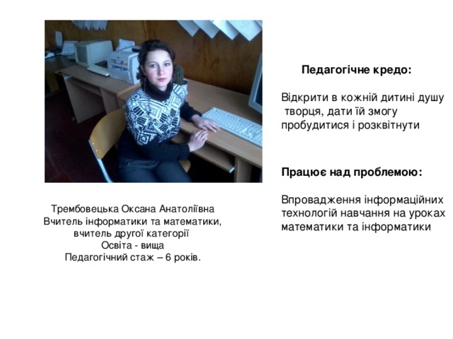Педагогічне кредо: Відкрити в кожній дитині душу  творця, дати їй змогу пробудитися і розквітнути Працює над проблемою:  Впровадження інформаційних технологій навчання на уроках математики та інформатики Трембовецька Оксана Анатоліївна Вчитель інформатики та математики, вчитель другої категорії Освіта - вища Педагогічний стаж – 6 років. 