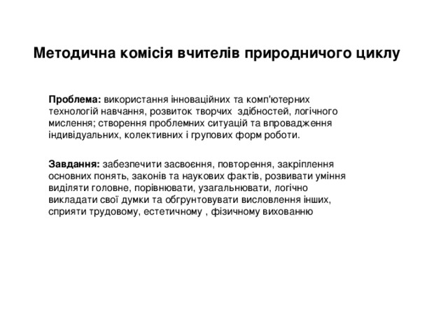 Методична комісія вчителів природничого циклу Проблема: використання інноваційних та комп'ютерних технологій навчання, розвиток творчих здібностей, логічного мислення; створення проблемних ситуацій та впровадження індивідуальних, колективних і групових форм роботи.  Завдання: забезпечити засвоєння, повторення, закріплення основних понять, законів та наукових фактів, розвивати уміння виділяти головне, порівнювати, узагальнювати, логічно викладати свої думки та обгрунтовувати висловлення інших, сприяти трудовому, естетичному , фізичному вихованню 