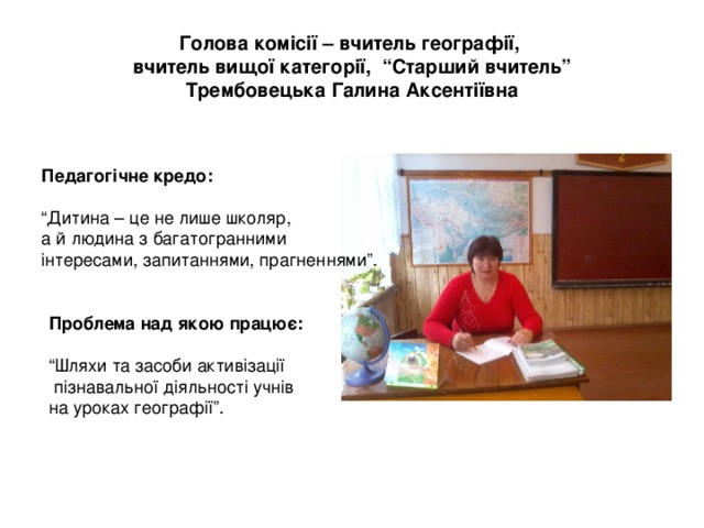 Голова комісії – вчитель географії,  вчитель вищої категорії, “Старший вчитель”  Трембовецька Галина Аксентіївна Педагогічне кредо:  “ Дитина – це не лише школяр, а й людина з багатогранними інтересами, запитаннями, прагненнями”. Проблема над якою працює:  “ Шляхи та засоби активізації  пізнавальної діяльності учнів на уроках географії”. 