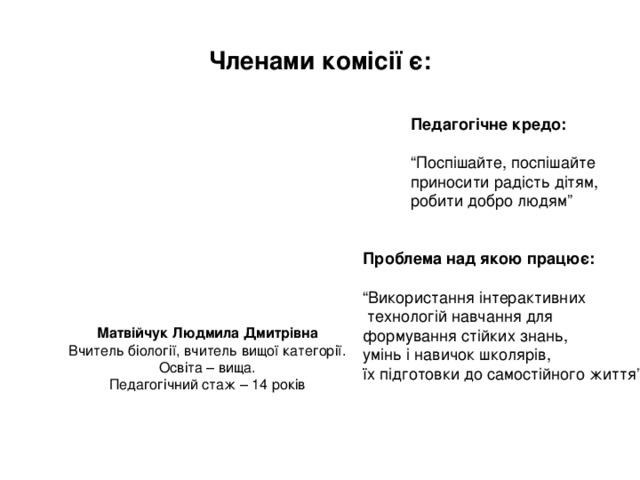 Членами комісії є: Педагогічне кредо:  “ Поспішайте, поспішайте приносити радість дітям, робити добро людям” Проблема над якою працює:  “ Використання інтерактивних  технологій навчання для формування стійких знань, умінь і навичок школярів, їх підготовки до самостійного життя” Матвійчук Людмила Дмитрівна Вчитель біології, вчитель вищої категорії. Освіта – вища. Педагогічний стаж – 14 років 