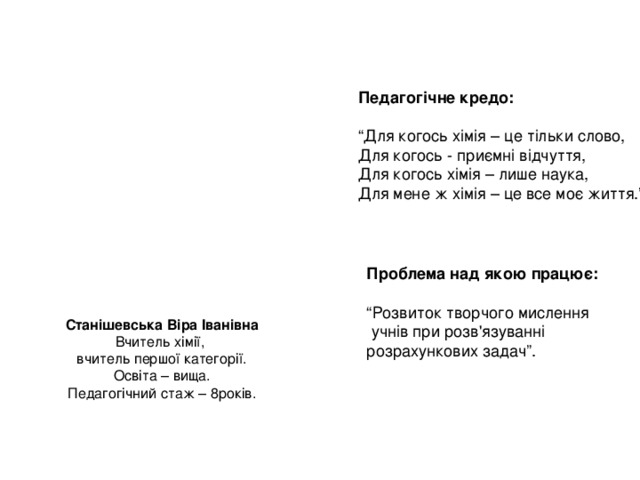 Педагогічне кредо:  “ Для когось хімія – це тільки слово, Для когось - приємні відчуття, Для когось хімія – лише наука, Для мене ж хімія – це все моє життя.” Проблема над якою працює:  “ Розвиток творчого мислення  учнів при розв'язуванні розрахункових задач”. Станішевська Віра Іванівна Вчитель хімії, вчитель першої категорії. Освіта – вища. Педагогічний стаж – 8років. 