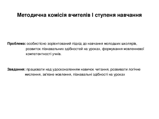 Методична комісія вчителів І ступеня навчання Проблема: особистісно зорієнтований підхід до навчання молодших школярів,  розвиток пізнавальних здібностей на уроках, формування мовленнєвої  компетентності учнів. Завдання: працювати над удосконаленням навичок читання, розвивати логічне  мислення, зв'язне мовлення, пізнавальні здібності на уроках 