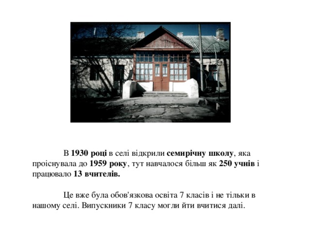  В 1930 році в селі відкрили семирічну школу , яка проіснувала до 1959 року , тут навчалося більш як 250 учнів і працювало 13 вчителів.    Це вже була обов'язкова освіта 7 класів і не тільки в нашому селі. Випускники 7 класу могли йти вчитися далі.    