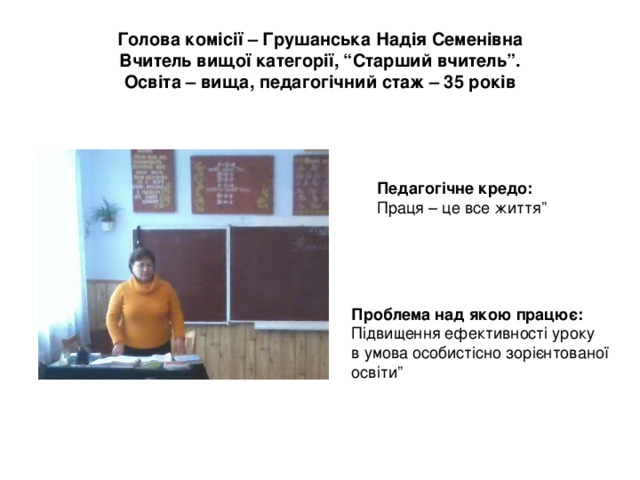 Голова комісії – Грушанська Надія Семенівна  Вчитель вищої категорії, “Старший вчитель”.  Освіта – вища, педагогічний стаж – 35 років Педагогічне кредо:  Праця – це все життя” Проблема над якою працює:  Підвищення ефективності уроку в умова особистісно зорієнтованої освіти” 