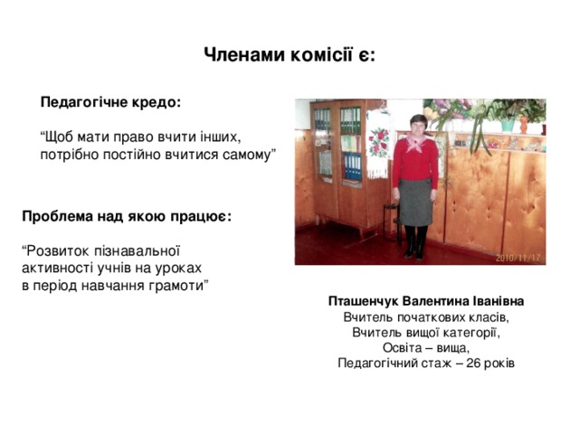 Членами комісії є: Педагогічне кредо:  “ Щоб мати право вчити інших, потрібно постійно вчитися самому” Проблема над якою працює: “ Розвиток пізнавальної активності учнів на уроках в період навчання грамоти” Пташенчук Валентина Іванівна Вчитель початкових класів, Вчитель вищої категорії, Освіта – вища, Педагогічний стаж – 26 років 