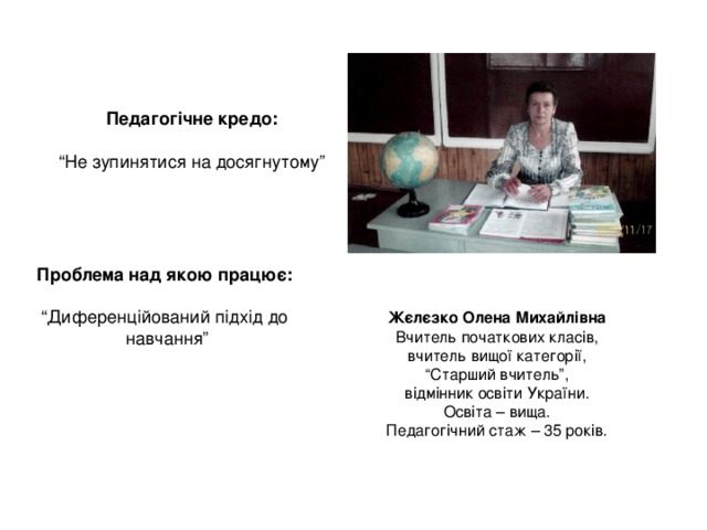 Педагогічне кредо:  “ Не зупинятися на досягнутому” Проблема над якою працює:  “ Диференційований підхід до  навчання” Жєлєзко Олена Михайлівна Вчитель початкових класів, вчитель вищої категорії, “ Старший вчитель”, відмінник освіти України. Освіта – вища. Педагогічний стаж – 35 років. 