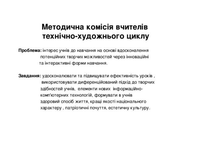 Методична комісія вчителів  технічно-художнього циклу Проблема: інтерес учнів до навчання на основі вдосконалення  потенційних творчих можливостей через інноваційні  та інтерактивні форми навчання. Завдання: удосконалювати та підвищувати ефективність уроків ,  використовувати диференційований підхід до творчих  здібностей учнів, елементи нових інформаційно-  комп'ютерних технологій, формувати в учнів  здоровий спосіб життя, кращі якості національного  характеру , патріотичні почуття, естетичну культуру. 