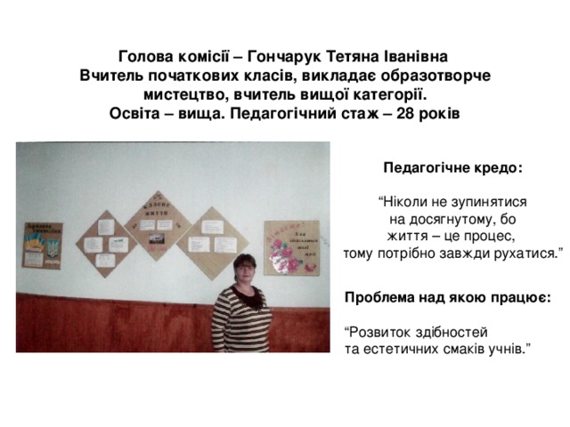 Голова комісії – Гончарук Тетяна Іванівна  Вчитель початкових класів, викладає образотворче мистецтво, вчитель вищої категорії.  Освіта – вища. Педагогічний стаж – 28 років Педагогічне кредо:  “ Ніколи не зупинятися  на досягнутому, бо життя – це процес, тому потрібно завжди рухатися.” Проблема над якою працює:  “ Розвиток здібностей та естетичних смаків учнів.” 