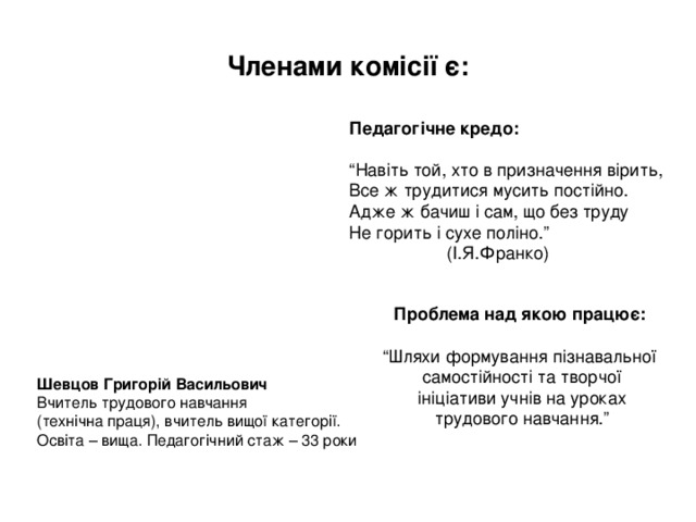 Членами комісії є: Педагогічне кредо:  “ Навіть той, хто в призначення вірить, Все ж трудитися мусить постійно. Адже ж бачиш і сам, що без труду Не горить і сухе поліно.”  (І.Я.Франко) Проблема над якою працює:  “ Шляхи формування пізнавальної  самостійності та творчої  ініціативи учнів на уроках  трудового навчання.” Шевцов Григорій Васильович Вчитель трудового навчання (технічна праця), вчитель вищої категорії. Освіта – вища. Педагогічний стаж – 33 роки 