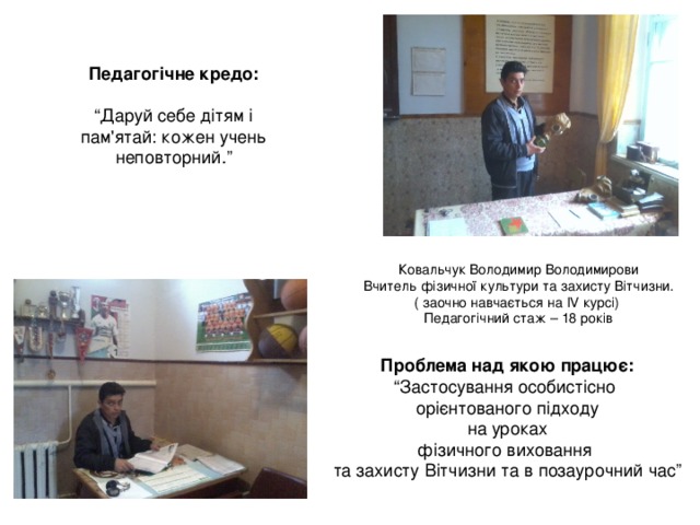 Педагогічне кредо:  “ Даруй себе дітям і пам'ятай: кожен учень неповторний.” Ковальчук Володимир Володимирови Вчитель фізичної культури та захисту Вітчизни. ( заочно навчається на IV курсі) Педагогічний стаж – 18 років Проблема над якою працює: “ Застосування особистісно орієнтованого підходу  на уроках фізичного виховання та захисту Вітчизни та в позаурочний час” 