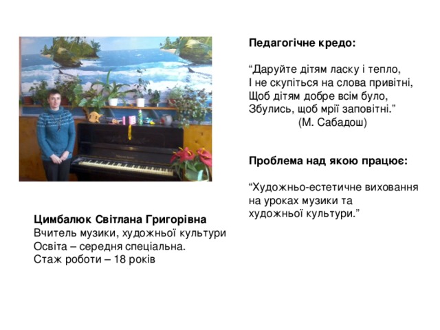 Педагогічне кредо:  “ Даруйте дітям ласку і тепло, І не скупіться на слова привітні, Щоб дітям добре всім було, Збулись, щоб мрії заповітні.”  (М. Сабадош) Проблема над якою працює:  “ Художньо-естетичне виховання на уроках музики та художньої культури.” Цимбалюк Світлана Григорівна Вчитель музики, художньої культури Освіта – середня спеціальна. Стаж роботи – 18 років 