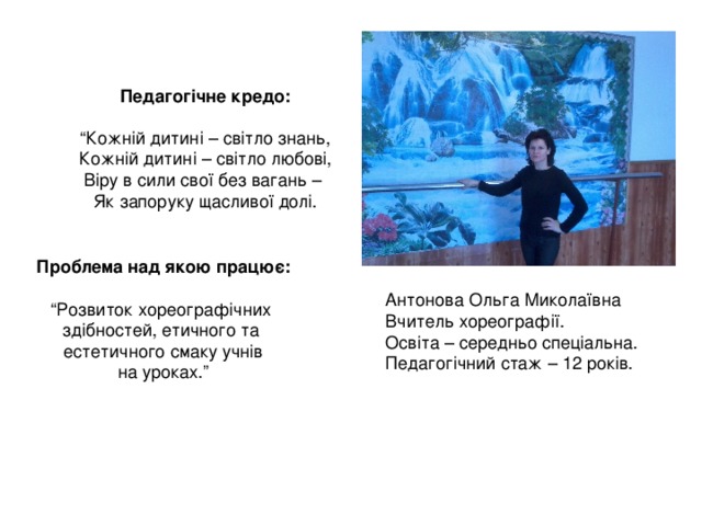 Педагогічне кредо:  “ Кожній дитині – світло знань, Кожній дитині – світло любові, Віру в сили свої без вагань – Як запоруку щасливої долі. Проблема над якою працює: “ Розвиток хореографічних здібностей, етичного та естетичного смаку учнів на уроках.” Антонова Ольга Миколаївна Вчитель хореографії. Освіта – середньо спеціальна. Педагогічний стаж – 12 років. 