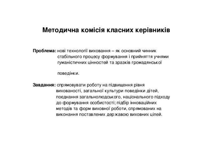 Методична комісія класних керівників Проблема: нові технології виховання – як основний чинник  стабільного процесу формування і прийняття учнями  гуманістичних цінностей та зразків громадянської  поведінки. Завдання: спрямовувати роботу на підвищення рівня  вихованості, загальної культури поведінки дітей,  поєднання загальнолюдського, національного підходу  до формування особистості; підбір інноваційних  методів та форм виховної роботи, спрямованих на  виконання поставлених державою виховних цілей. 