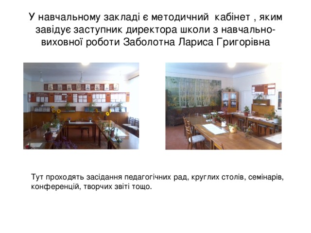 У навчальному закладі є методичний кабінет , яким завідує заступник директора школи з навчально-виховної роботи Заболотна Лариса Григорівна Тут проходять засідання педагогічних рад, круглих столів, семінарів, конференцій, творчих звіті тощо. 