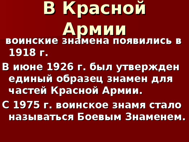В Красной Армии  воинские знамена появились в 1918 г. В июне 1926 г. был утвержден единый образец знамен для частей Красной Армии. С 1975 г. воинское знамя стало называться Боевым Знаменем. 