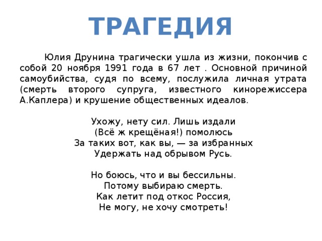 Трагедия  Юлия Друнина трагически ушла из жизни, покончив с собой 20 ноября 1991 года в 67 лет . Основной причиной самоубийства, судя по всему, послужила личная утрата (смерть второго супруга, известного кинорежиссера А.Каплера) и крушение общественных идеалов. Ухожу, нету сил. Лишь издали  (Всё ж крещёная!) помолюсь  За таких вот, как вы, — за избранных  Удержать над обрывом Русь.   Но боюсь, что и вы бессильны.  Потому выбираю смерть.  Как летит под откос Россия,  Не могу, не хочу смотреть!  