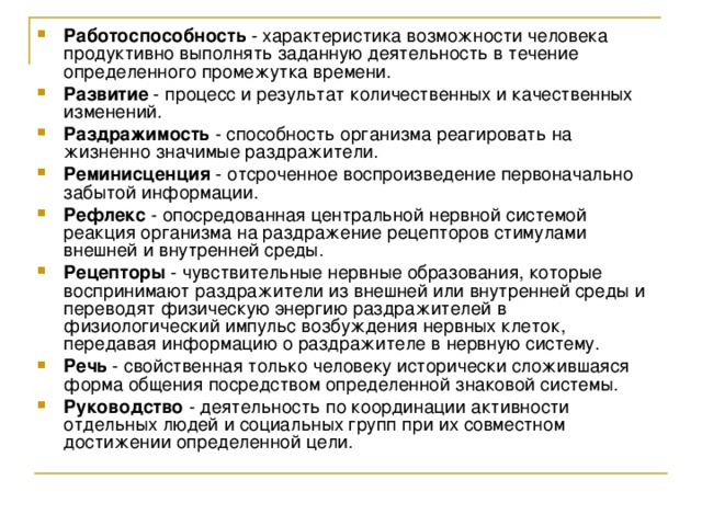 Работоспособность - характеристика возможности человека продуктивно выполнять заданную деятельность в течение определенного промежутка времени. Развитие - процесс и результат количественных и качественных изменений. Раздражимость - способность организма реагировать на жизненно значимые раздражители. Реминисценция - отсроченное воспроизведение первоначально забытой информации. Рефлекс - опосредованная центральной нервной системой реакция организма на раздражение рецепторов стимулами внешней и внутренней среды. Рецепторы - чувствительные нервные образования, которые воспринимают раздражители из внешней или внутренней среды и переводят физическую энергию раздражителей в физиологический импульс возбуждения нервных клеток, передавая информацию о раздражителе в нервную систему. Речь - свойственная только человеку исторически сложившаяся форма общения посредством определенной знаковой системы. Руководство - деятельность по координации активности отдельных людей и социальных групп при их совместном достижении определенной цели. 