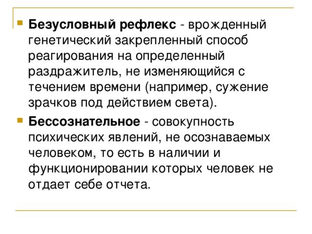 Безусловный рефлекс - врожденный генетический закрепленный способ реагирования на определенный раздражитель, не изменяющийся с течением времени (например, сужение зрачков под действием света). Бессознательное - совокупность психических явлений, не осознаваемых человеком, то есть в наличии и функционировании которых человек не отдает себе отчета. 
