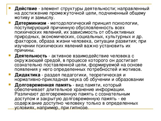Действие - элемент структуры деятельности; направленный на достижение промежуточной цели, подчиненный общему мотиву и замыслу. Детерминизм - методологический принцип психологии, постулирующий причинную обусловленность всех психических явлений, их зависимость от объективных природных, экономических, социальных, культурных и др. факторов, образа жизни человека, ситуации развития; при изучении психических явлений важно установить их причины. Деятельность - активное взаимодействие человека с окружающей средой, в процессе которого он достигает сознательно поставленной цели, формируемой на основе появления у него определенных потребностей и мотивов. Дидактика - раздел педагогики, теоретическая и нормативно-прикладная наука об обучении и образовании Долговременная память - вид памяти, который обеспечивает длительное хранение информации. Различают долговременную память с сознательным доступом и закрытую долговременную память - ее содержание доступно человеку только в определенных условиях, например, при гипнозе. 