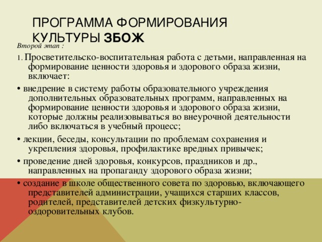 ПРОГРАММА ФОРМИРОВАНИЯ КУЛЬТУРЫ ЗБОЖ Второй этап : 1. Просветительско-воспитательная работа с детьми, направленная на формирование ценности здоровья и здорового образа жизни, включает: • внедрение в систему работы образовательного учреждения дополнительных образовательных программ, направленных на формирование ценности здоровья и здорового образа жизни, которые должны реализовываться во внеурочной деятельности либо включаться в учебный процесс; • лекции, беседы, консультации по проблемам сохранения и укрепления здоровья, профилактике вредных привычек; • проведение дней здоровья, конкурсов, праздников и др., направленных на пропаганду здорового образа жизни; • создание в школе общественного совета по здоровью, включающего представителей администрации, учащихся старших классов, родителей, представителей детских физкультурно-оздоровительных клубов. 