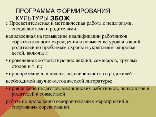 ПРОГРАММА ФОРМИРОВАНИЯ КУЛЬТУРЫ ЗБОЖ 2. Просветительская и методическая работа с педагогами, специалистами и родителями, направленная на повышение квалификации работников образовательного учреждения и повышение уровня знаний родителей по проблемам охраны и укрепления здоровья детей, включает: • проведение соответствующих лекций, семинаров, круглых столов и т. п.; • приобретение для педагогов, специалистов и родителей необходимой научно-методической литературы; • привлечение педагогов, медицинских работников, психологов и родителей к совместной работе по проведению оздоровительных мероприятий и спортивных соревнований . 
