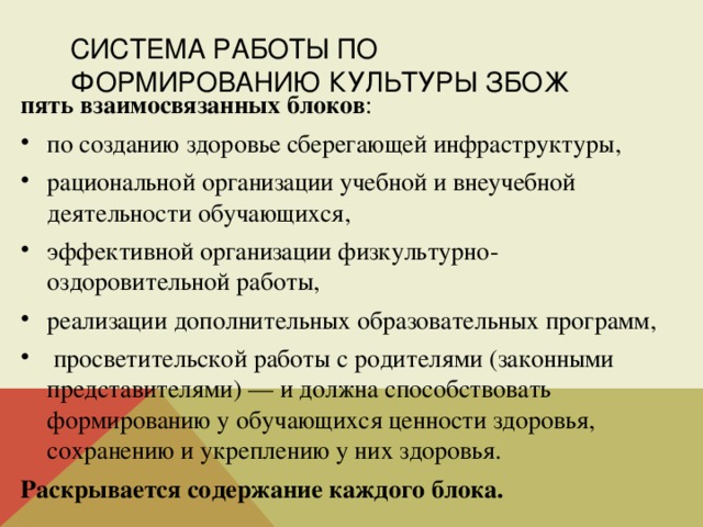 СИСТЕМА РАБОТЫ ПО ФОРМИРОВАНИЮ КУЛЬТУРЫ ЗБОЖ пять взаимосвязанных блоков : по созданию здоровье сберегающей инфраструктуры, рациональной организации учебной и внеучебной деятельности обучающихся, эффективной организации физкультурно-оздоровительной работы, реализации дополнительных образовательных программ,  просветительской работы с родителями (законными представителями) — и должна способствовать формированию у обучающихся ценности здоровья, сохранению и укреплению у них здоровья. Раскрывается содержание каждого блока. 