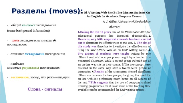 Разделы (moves): Use Of A Writing Web-Site By Pre-Masters Students On An English for Academic Purposes Course. A. J. Gillett, University of Hertfordshire Abstract 1.During the last 10 years , use of the World-Wide-Web for educational purposes has increased dramatically.  2 . However, very little empirical research has been carried out to determine the effectiveness of this use.  3 . The aim of this study was therefore to investigate the effectiveness of using the World-Wide-Web on an EAP writing course.  4 . Two groups of students were taught writing by two different methods: one group was taught by a teacher in a traditional classroom, while a second group included use of an on-line web-site in their course.  5. The two groups were assessed in the same way after a twelve-week period of instruction.  6. Results of the assessment showed significant differences between the two groups, the group that used the on-line web-site performing much better on all aspects of the test.  7.This suggests that the use of computer assisted learning programmes for at least some of the teaching time available can be recommended for EAP writing courses. - общий  контекст  исследования (some background information)  -  цель   исследования и масштаб исследования  -  описание  методологии   исследования   - наиболее значимые  результаты  исследования    -  заключение , вывод, или рекоммендации   Слова - сигналы   