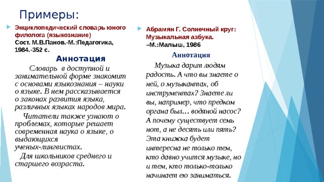 Примеры: Энциклопедический словарь юного филолога (языкознание)  Сост. М.В.Панов.-М.:Педагогика, 1984.-352 с.  Аннотация  Словарь в доступной и занимательной форме знакомит с основами языкознания – науки о языке. В нем рассказывается о законах развития языка, различных языках народов мира.  Читатели также узнают о проблемах, которые решает современная наука о языке, о выдающихся ученых-лингвистах.  Для школьников среднего и старшего возраста. Абрамян Г. Солнечный круг: Музыкальная азбука. –М.:Малыш, 1986  Аннотация  Музыка дарит людям радость. А что вы знаете о ней, о музыкантах, об инструментах? Знаете ли вы, например, что предком органа был… водяной насос? А почему существует семь нот, а не десять или пять? Эта книжка будет интересна не только тем, кто давно учится музыке, но и тем, кто только-только начинает ею заниматься. 
