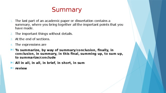  Summary The last part of an academic paper or dissertation contains a summary, where you bring together all the important points that you have made. The important things without details. At the end of sections. The expressions are To summarize, by way of summary/conclusion, finally, in conclusion, in summary, in this final, summing up, to sum up, to summarize/conclude All in all, in all, in brief, in short, in sum review 