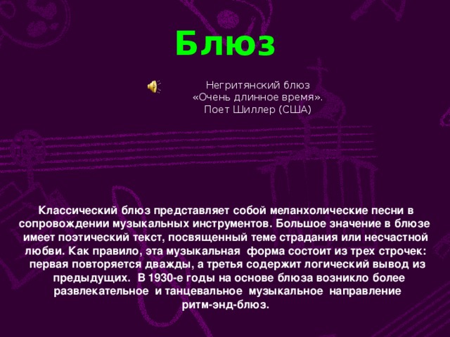 Блюз Негритянский блюз  «Очень длинное время». Поет Шиллер (США) Классический блюз представляет собой меланхолические песни в сопровождении музыкальных инструментов. Большое значение в блюзе имеет поэтический текст, посвященный теме страдания или несчастной любви. Как правило, эта музыкальная форма состоит из трех строчек: первая повторяется дважды, а третья содержит логический вывод из  предыдущих. В 1930-е годы на основе блюза возникло более  развлекательное и танцевальное музыкальное направление ритм-энд-блюз.
